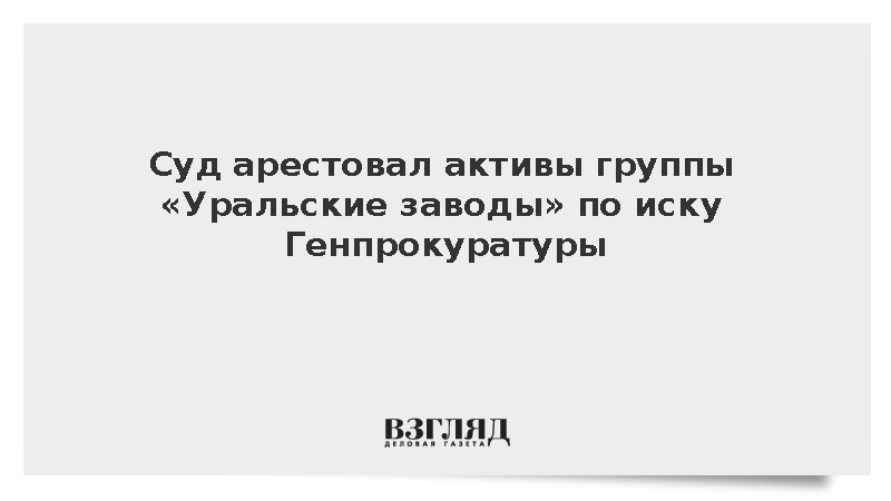 Суд арестовал активы группы «Уральские заводы» по иску Генпрокуратуры